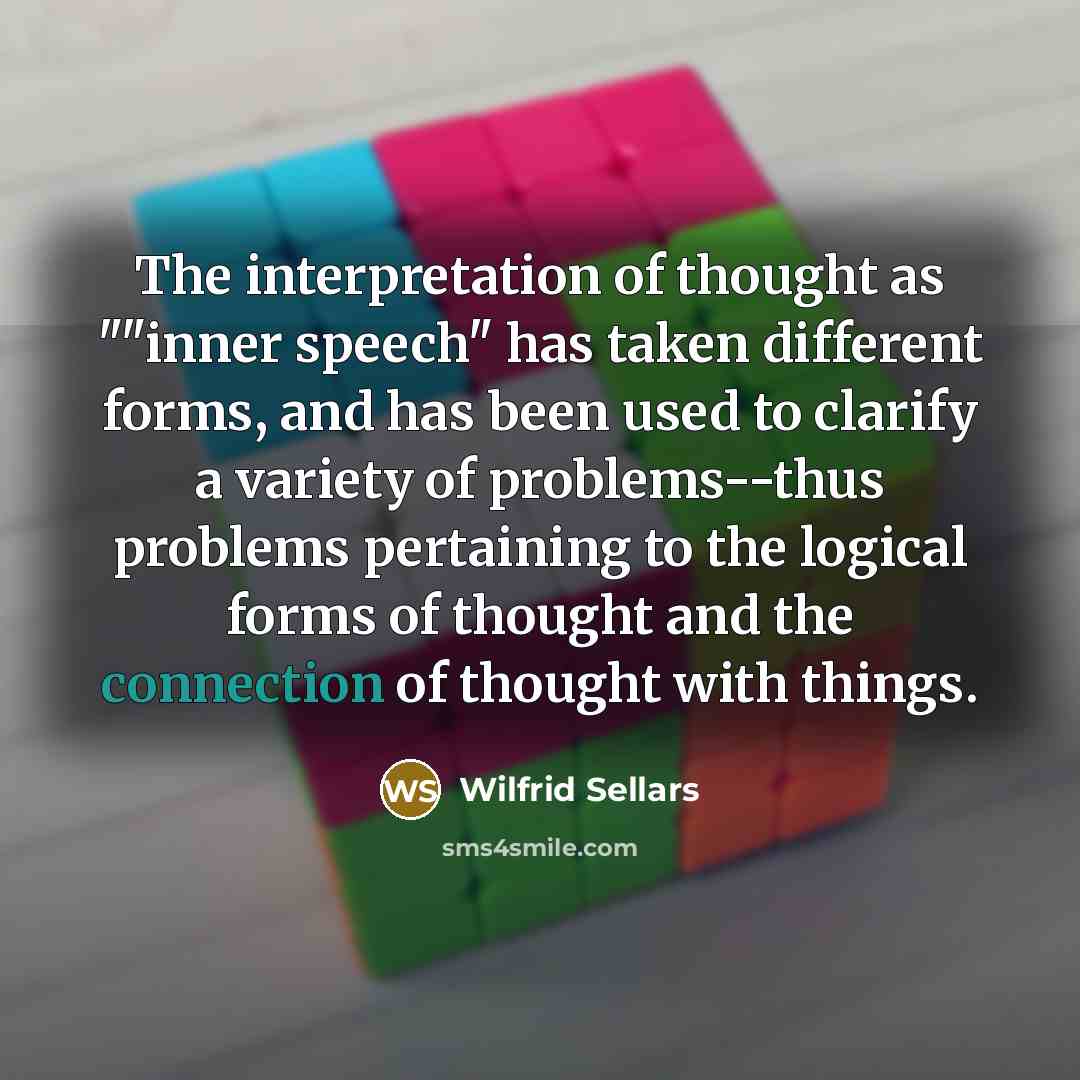 “The interpretation of thought as ""inner speech" has taken different forms, and has been used to clarify a variety of problems--thus problems pertaining to the logical forms of thought and the connection of thought with things.” quote by Wilfrid Sellars