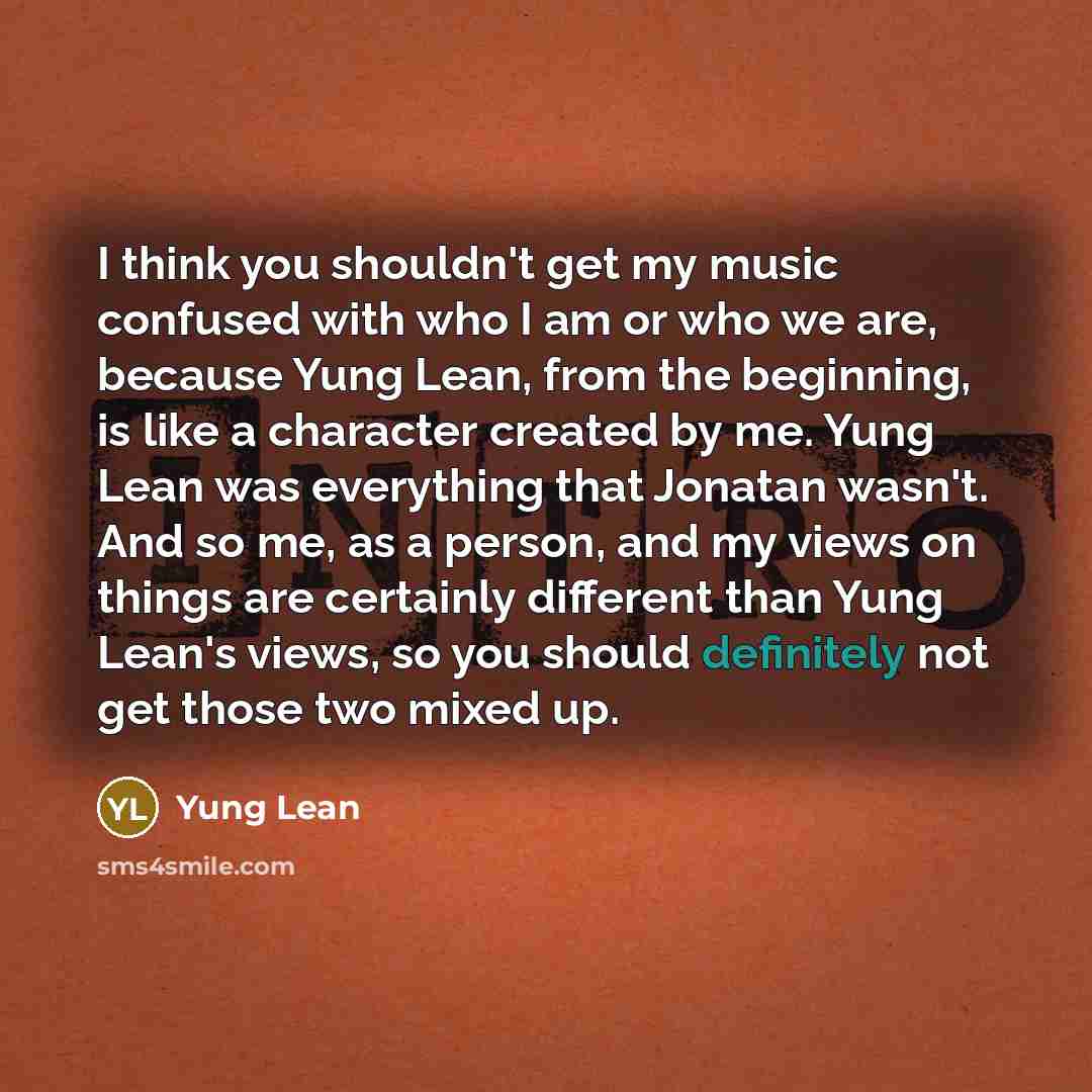 “I think you shouldn't get my music confused with who I am or who we are, because Yung Lean, from the beginning, is like a character created by me. Yung Lean was everything that Jonatan wasn't. And so me, as a person, and my views on things are certainly different than Yung Lean's views, so you…” quote by Yung Lean