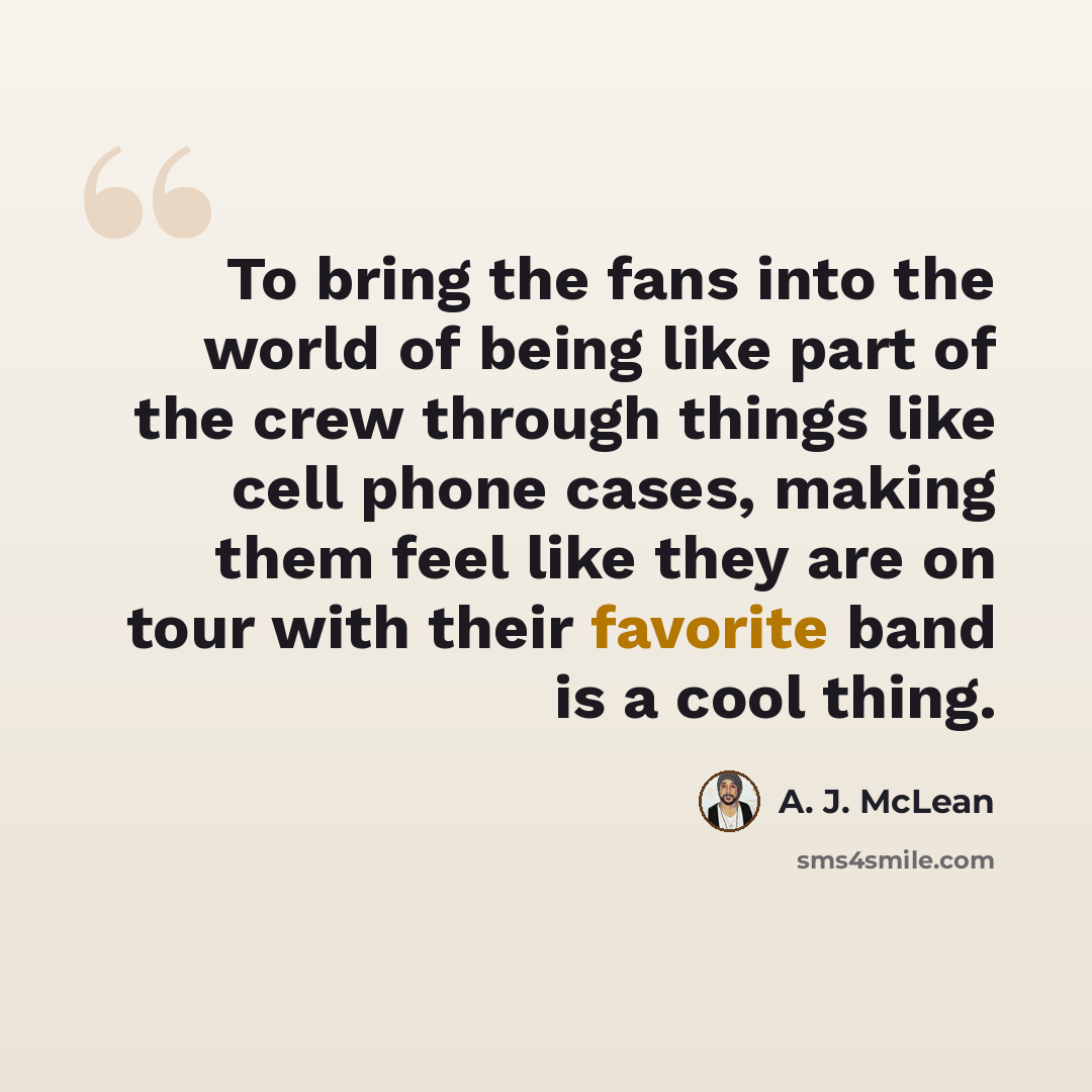 “To bring the fans into the world of being like part of the crew through things like cell phone cases, making them feel like they are on tour with their favorite band is a cool thing.” quote by A. J. McLean