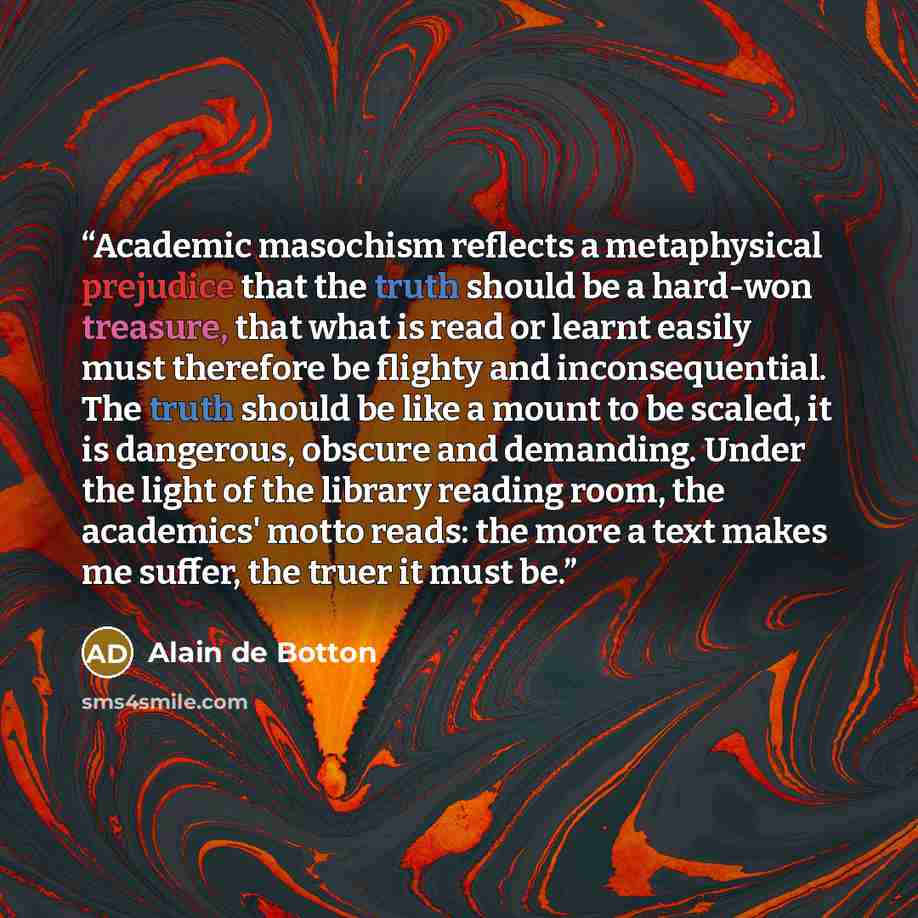 “Academic masochism reflects a metaphysical prejudice that the truth should be a hard-won treasure, that what is read or learnt easily must therefore be flighty and inconsequential. The truth should be like a mount to be scaled, it is dangerous, obscure and demanding. Under the light of the library…” quote by Alain de Botton