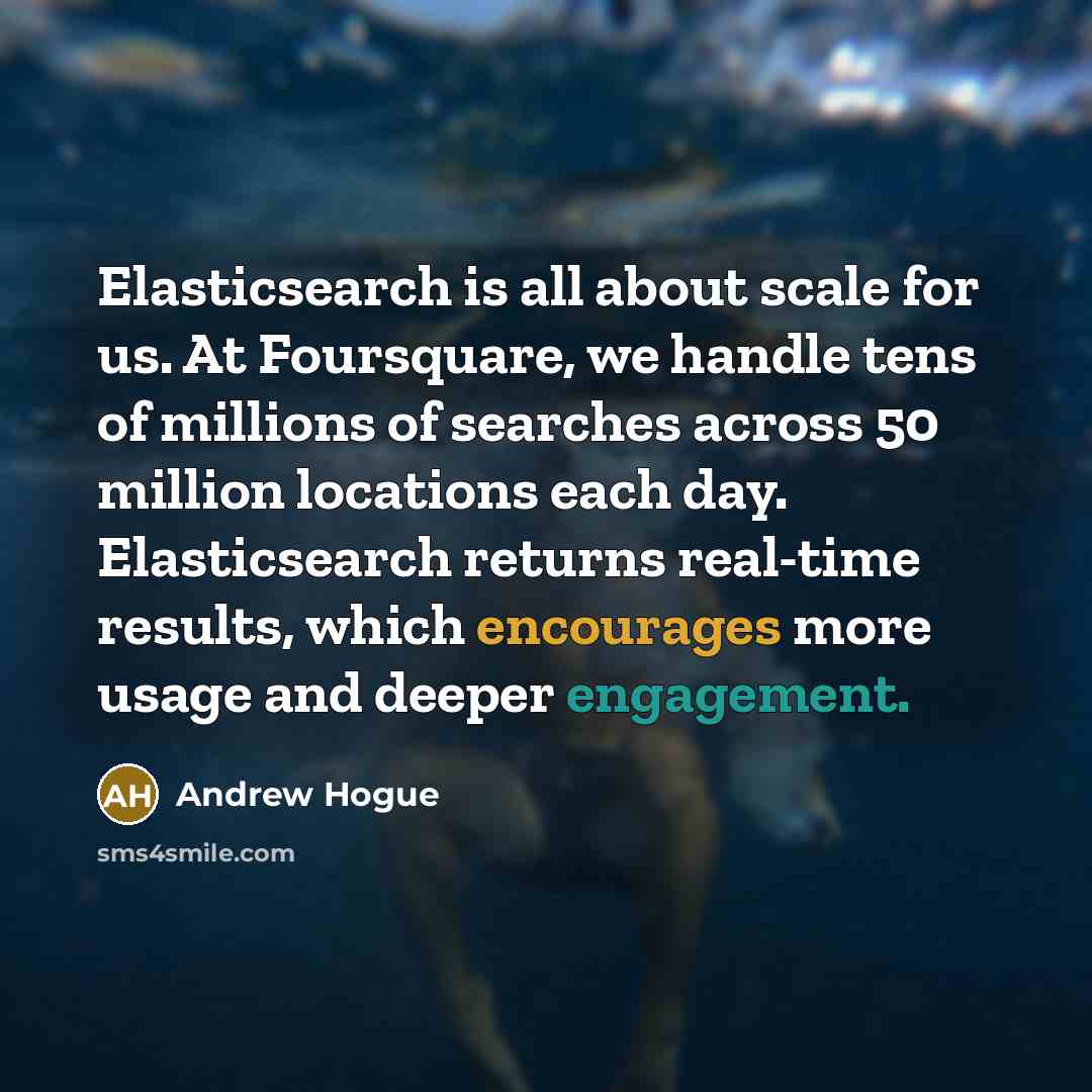 “Elasticsearch is all about scale for us. At Foursquare, we handle tens of millions of searches across 50 million locations each day. Elasticsearch returns real-time results, which encourages more usage and deeper engagement.” quote by Andrew Hogue