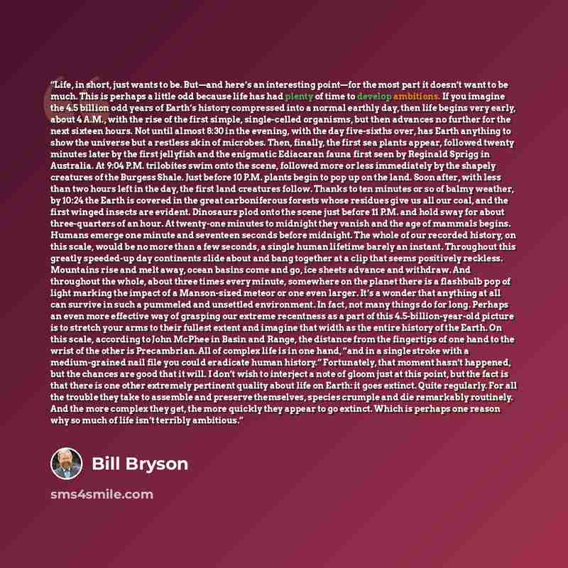 “Life, in short, just wants to be. But—and here’s an interesting point—for the most part it doesn’t want to be much. This is perhaps a little odd because life has had plenty of time to develop ambitions. If you imagine the 4.5 billion odd years of Earth’s history compressed into a normal earthly…” quote by Bill Bryson