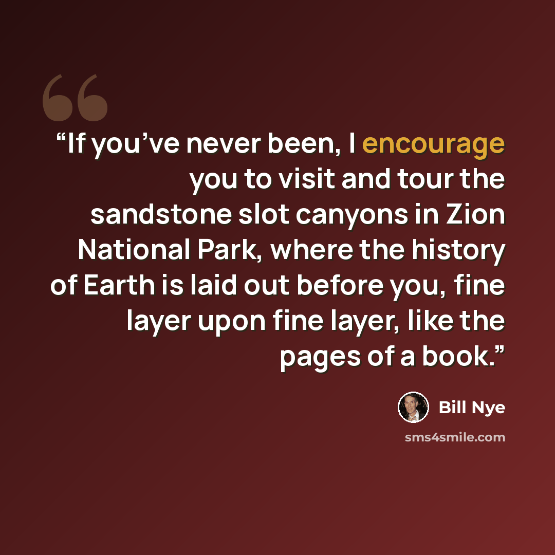 “If you’ve never been, I encourage you to visit and tour the sandstone slot canyons in Zion National Park, where the history of Earth is laid out before you, fine layer upon fine layer, like the pages of a book.” quote by Bill Nye