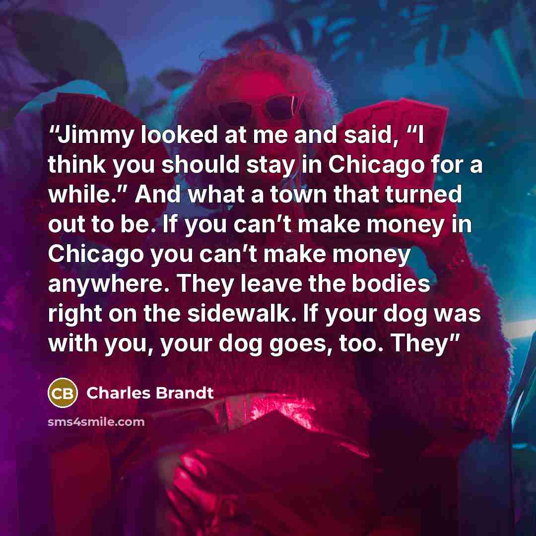 “Jimmy looked at me and said, “I think you should stay in Chicago for a while.” And what a town that turned out to be. If you can’t make money in Chicago you can’t make money anywhere. They leave the bodies right on the sidewalk. If your dog was with you, your dog goes, too. They” quote by Charles Brandt
