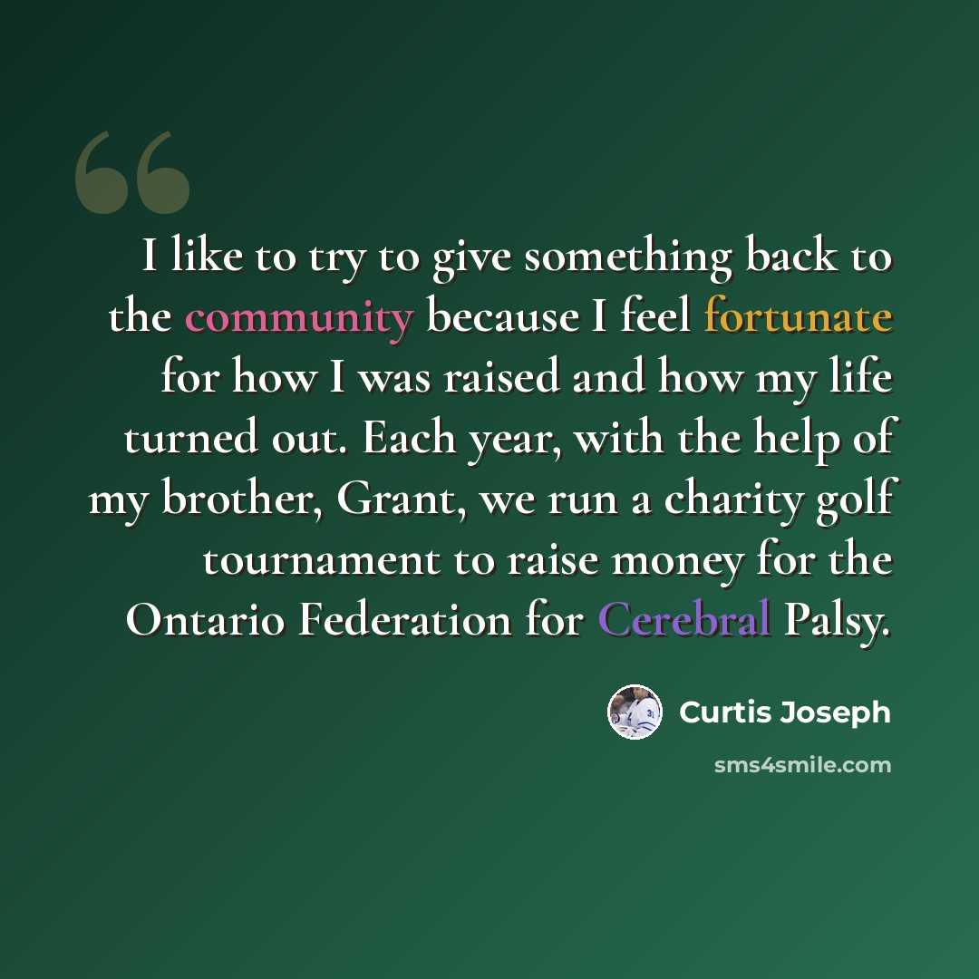 “I like to try to give something back to the community because I feel fortunate for how I was raised and how my life turned out. Each year, with the help of my brother, Grant, we run a charity golf tournament to raise money for the Ontario Federation for Cerebral Palsy.” quote by Curtis Joseph