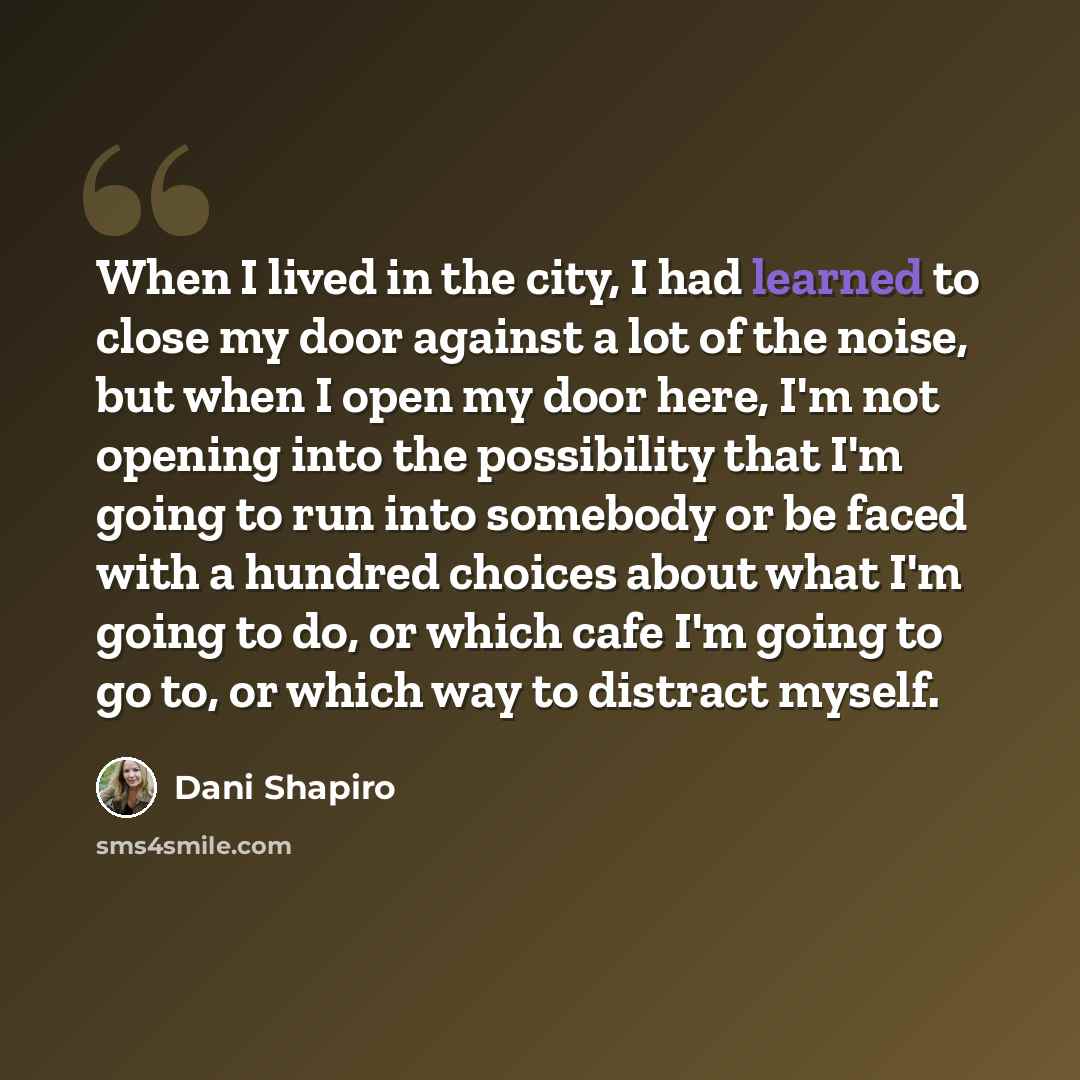 “When I lived in the city, I had learned to close my door against a lot of the noise, but when I open my door here, I'm not opening into the possibility that I'm going to run into somebody or be faced with a hundred choices about what I'm going to do, or which cafe I'm going to go to, or which way…” quote by Dani Shapiro