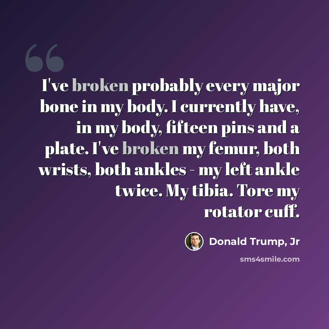 “I've broken probably every major bone in my body. I currently have, in my body, fifteen pins and a plate. I've broken my femur, both wrists, both ankles - my left ankle twice. My tibia. Tore my rotator cuff.” quote by Donald Trump, Jr