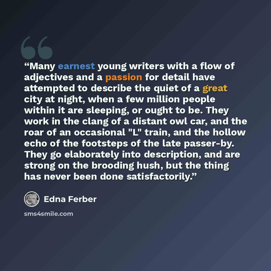 “Many earnest young writers with a flow of adjectives and a passion for detail have attempted to describe the quiet of a great city at night, when a few million people within it are sleeping, or ought to be. They work in the clang of a distant owl car, and the roar of an occasional "L" train, and…” quote by Edna Ferber