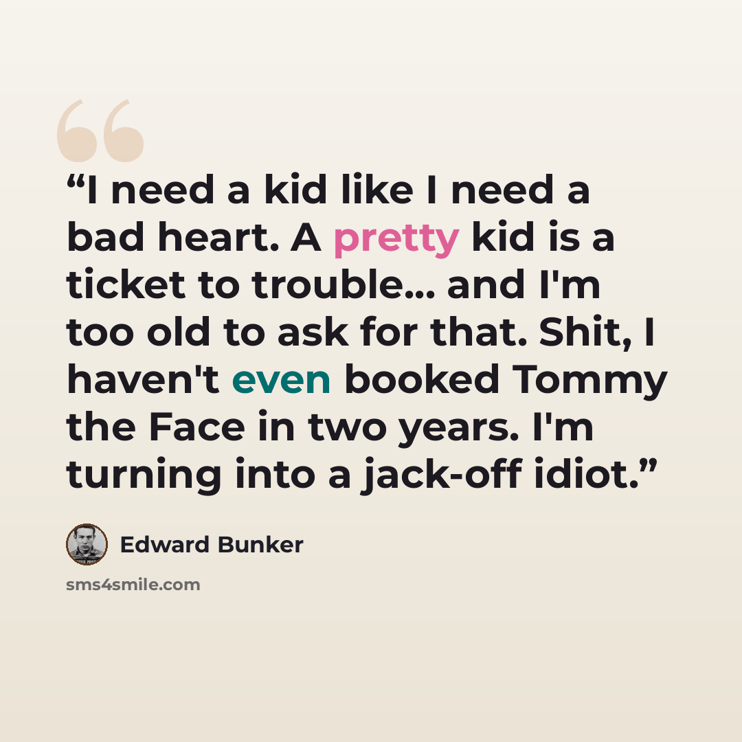“I need a kid like I need a bad heart. A pretty kid is a ticket to trouble... and I'm too old to ask for that. Shit, I haven't even booked Tommy the Face in two years. I'm turning into a jack-off idiot.” quote by Edward Bunker