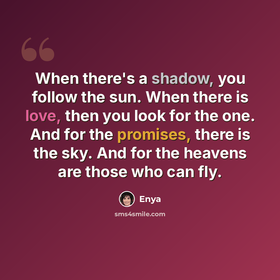 “When there's a shadow, you follow the sun. When there is love, then you look for the one. And for the promises, there is the sky. And for the heavens are those who can fly.” quote by Enya