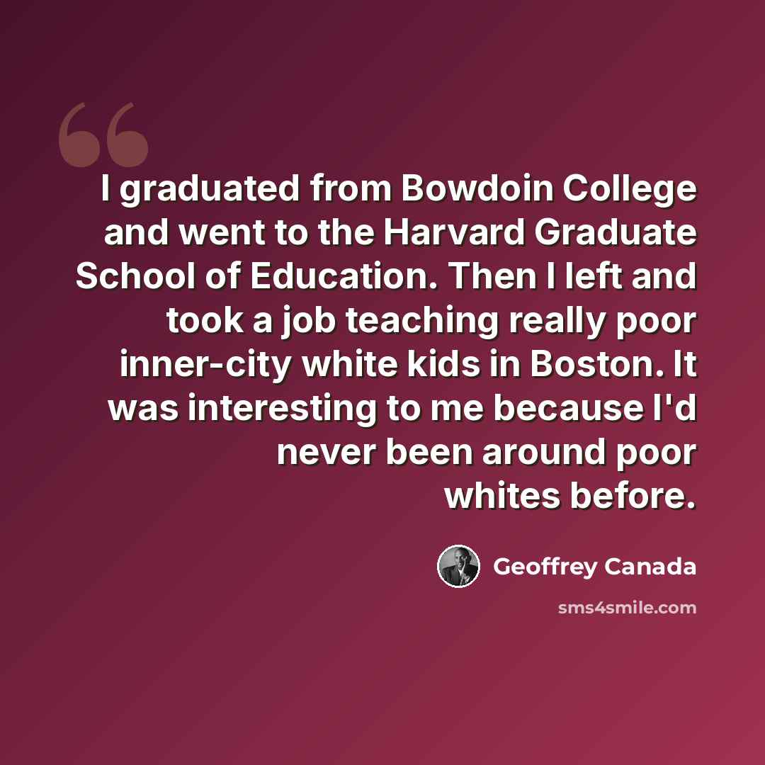 “I graduated from Bowdoin College and went to the Harvard Graduate School of Education. Then I left and took a job teaching really poor inner-city white kids in Boston. It was interesting to me because I'd never been around poor whites before.” quote by Geoffrey Canada