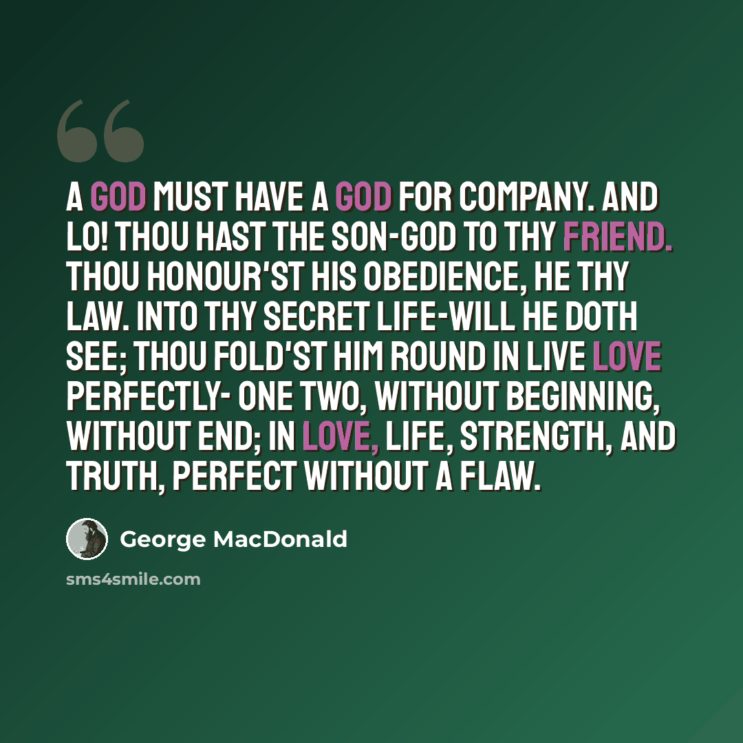 “A God must have a God for company. And lo! thou hast the Son-God to thy friend. Thou honour'st his obedience, he thy law. Into thy secret life-will he doth see; Thou fold'st him round in live love perfectly- One two, without beginning, without end; In love, life, strength, and truth, perfect…” quote by George MacDonald