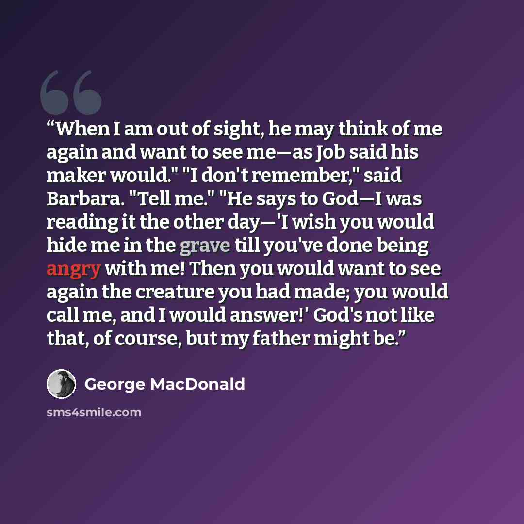 “When I am out of sight, he may think of me again and want to see me—as Job said his maker would." "I don't remember," said Barbara. "Tell me." "He says to God—I was reading it the other day—'I wish you would hide me in the grave till you've done being angry with me! Then you would want to see…” quote by George MacDonald