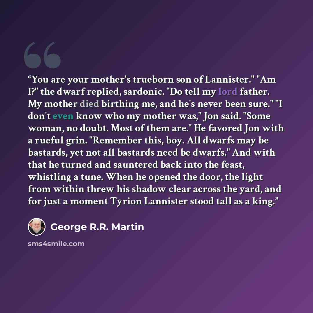 “You are your mother's trueborn son of Lannister." "Am I?" the dwarf replied, sardonic. "Do tell my lord father. My mother died birthing me, and he's never been sure." "I don't even know who my mother was," Jon said. "Some woman, no doubt. Most of them are." He favored Jon with a rueful grin…” quote by George R.R. Martin
