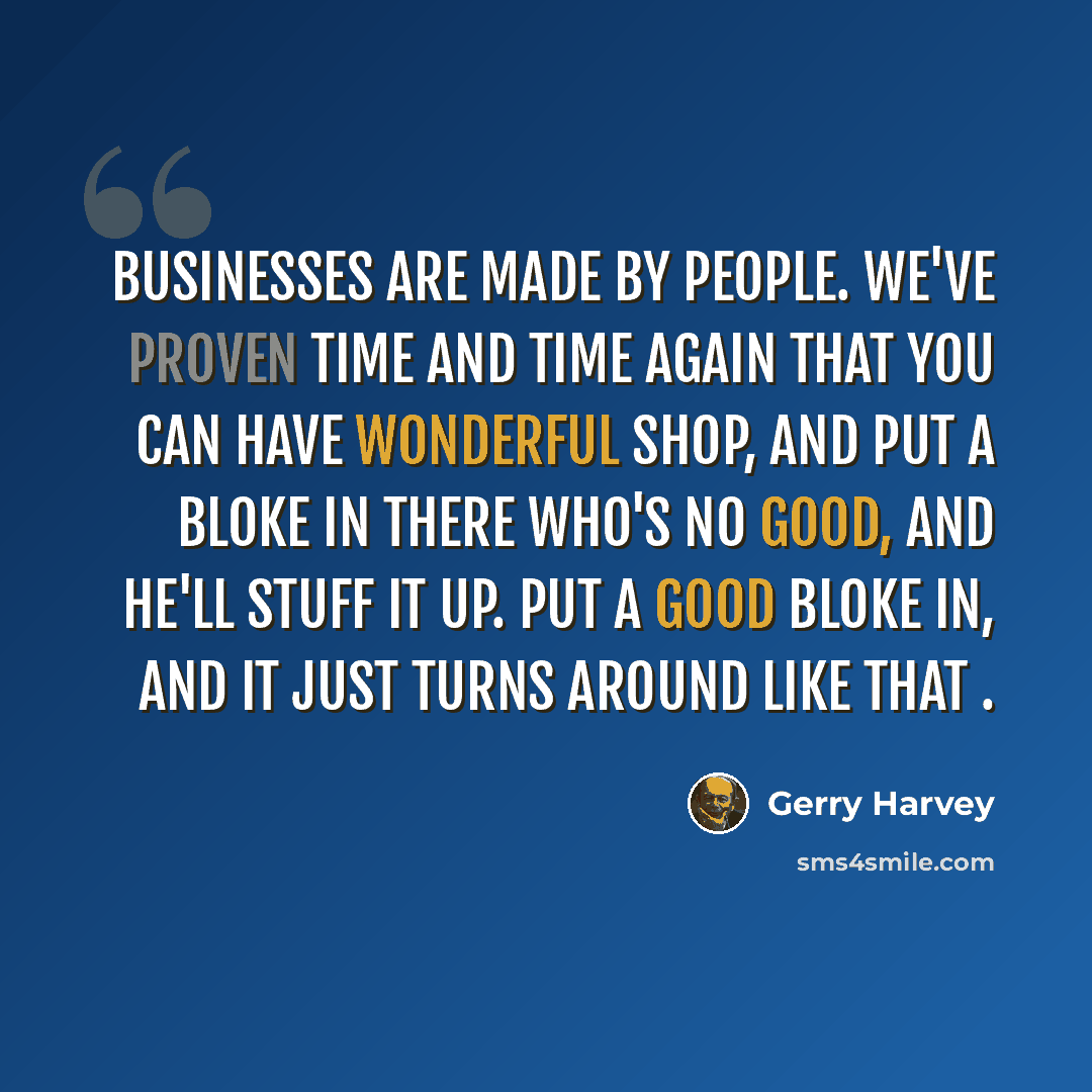 “Businesses are made by people. We've proven time and time again that you can have wonderful shop, and put a bloke in there who's no good, and he'll stuff it up. Put a good bloke in, and it just turns around like that .” quote by Gerry Harvey