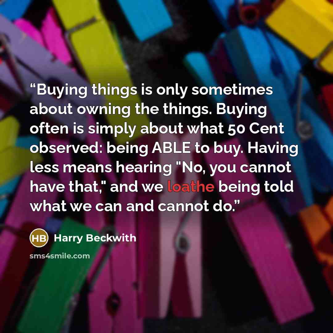 “Buying things is only sometimes about owning the things. Buying often is simply about what 50 Cent observed: being ABLE to buy. Having less means hearing "No, you cannot have that," and we loathe being told what we can and cannot do.” quote by Harry Beckwith