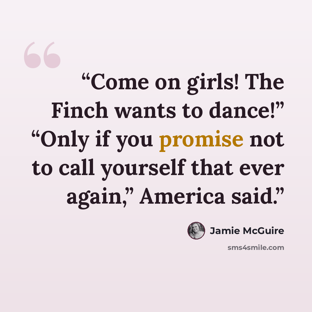 “Come on girls! The Finch wants to dance!” “Only if you promise not to call yourself that ever again,” America said.” quote by Jamie McGuire