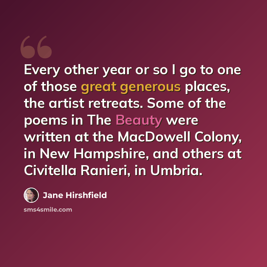 “Every other year or so I go to one of those great generous places, the artist retreats. Some of the poems in The Beauty were written at the MacDowell Colony, in New Hampshire, and others at Civitella Ranieri, in Umbria.” quote by Jane Hirshfield