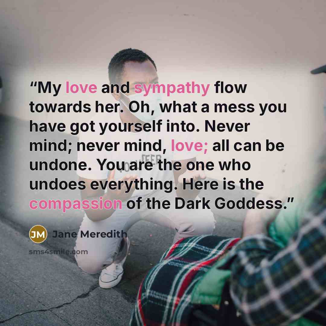 “My love and sympathy flow towards her. Oh, what a mess you have got yourself into. Never mind; never mind, love; all can be undone. You are the one who undoes everything. Here is the compassion of the Dark Goddess.” quote by Jane Meredith
