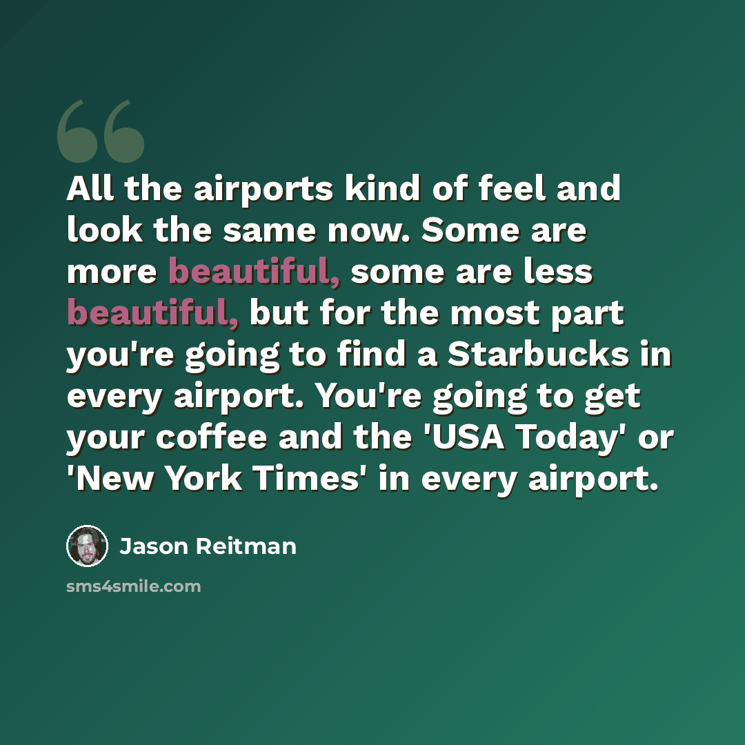 “All the airports kind of feel and look the same now. Some are more beautiful, some are less beautiful, but for the most part you're going to find a Starbucks in every airport. You're going to get your coffee and the 'USA Today' or 'New York Times' in every airport.” quote by Jason Reitman