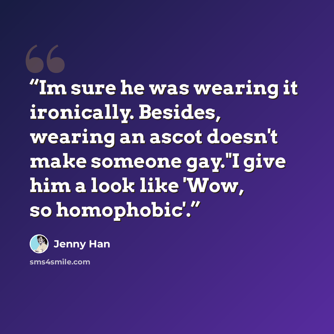 “Im sure he was wearing it ironically. Besides, wearing an ascot doesn't make someone gay."I give him a look like 'Wow, so homophobic'.” quote by Jenny Han