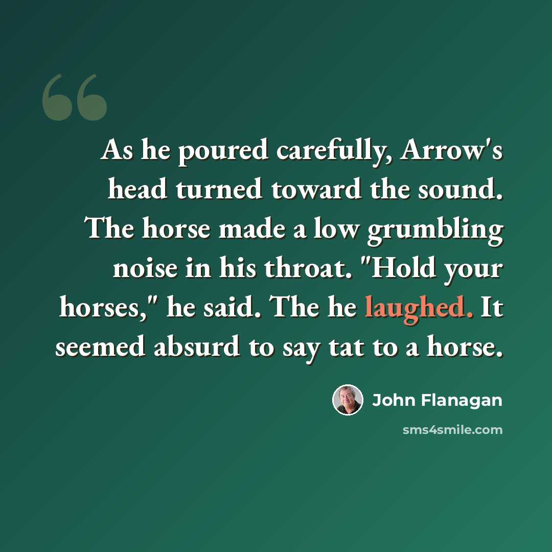 “As he poured carefully, Arrow's head turned toward the sound. The horse made a low grumbling noise in his throat. "Hold your horses," he said. The he laughed. It seemed absurd to say tat to a horse.” quote by John Flanagan
