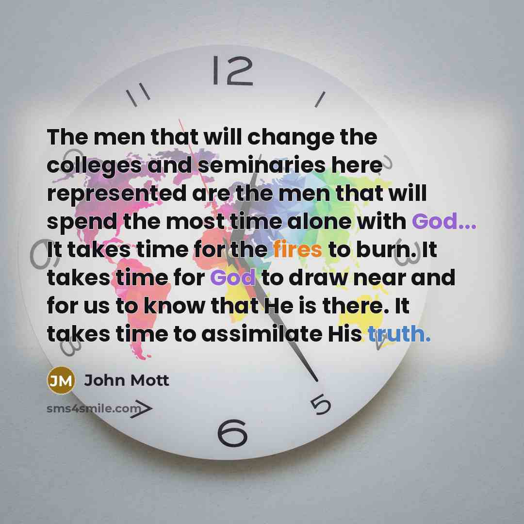 “The men that will change the colleges and seminaries here represented are the men that will spend the most time alone with God... It takes time for the fires to burn. It takes time for God to draw near and for us to know that He is there. It takes time to assimilate His truth.” quote by John Mott