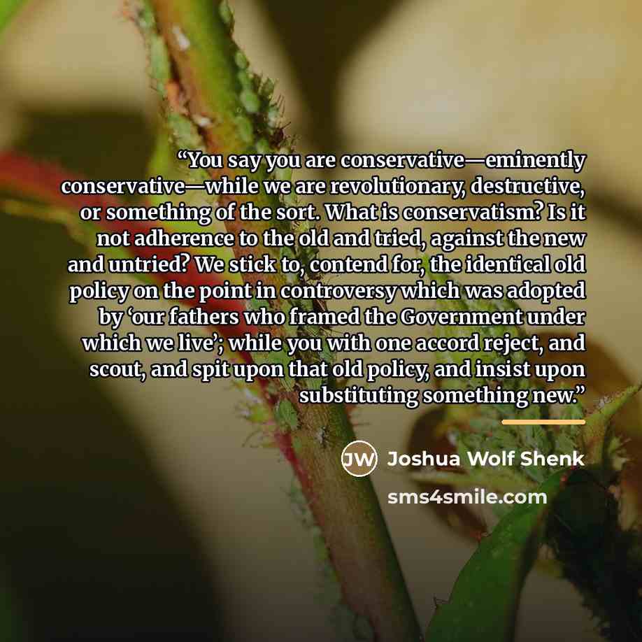 “You say you are conservative—eminently conservative—while we are revolutionary, destructive, or something of the sort. What is conservatism? Is it not adherence to the old and tried, against the new and untried? We stick to, contend for, the identical old policy on the point in controversy which…” quote by Joshua Wolf Shenk
