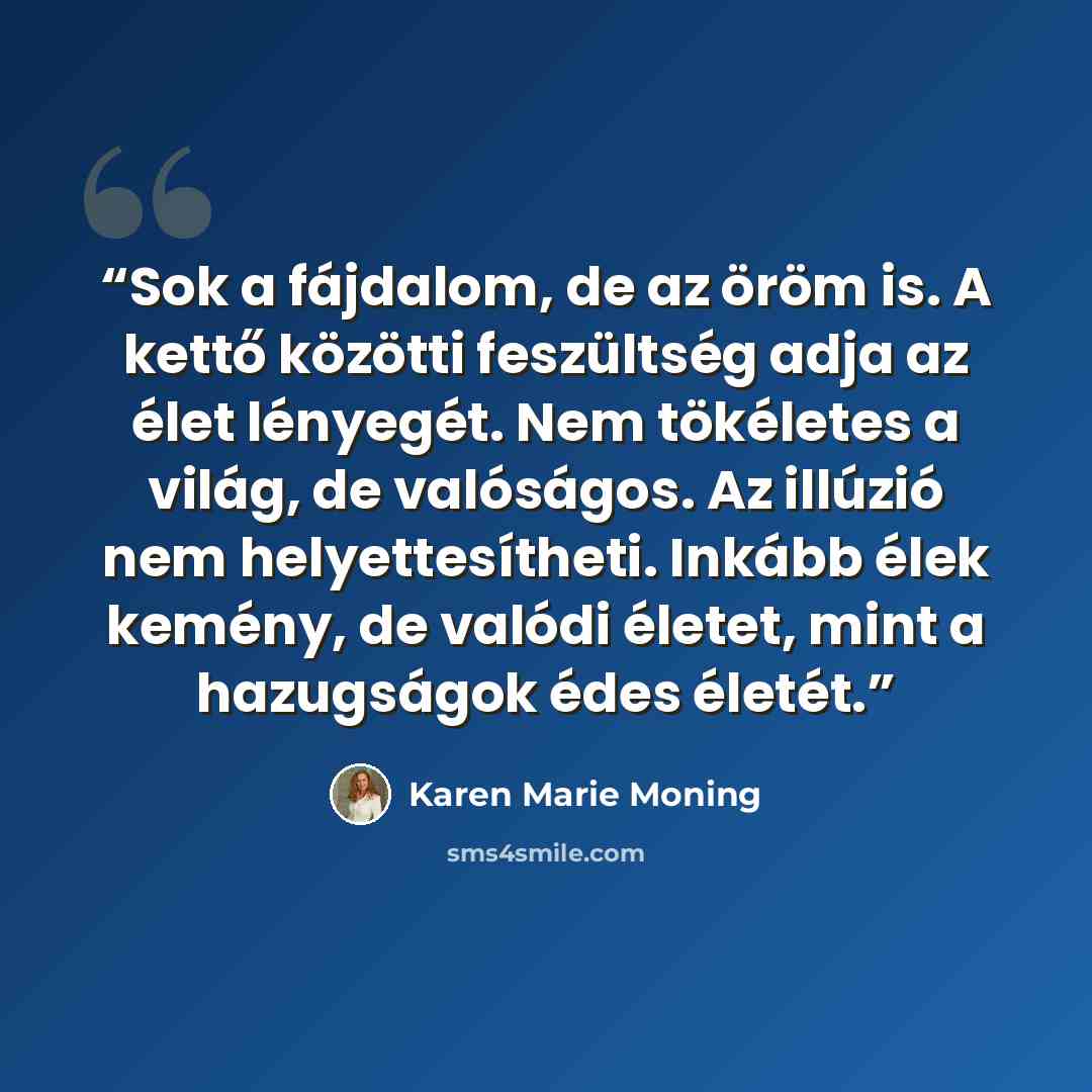 “Sok a fájdalom, de az öröm is. A kettő közötti feszültség adja az élet lényegét. Nem tökéletes a világ, de valóságos. Az illúzió nem helyettesítheti. Inkább élek kemény, de valódi életet, mint a hazugságok édes életét.” quote by Karen Marie Moning