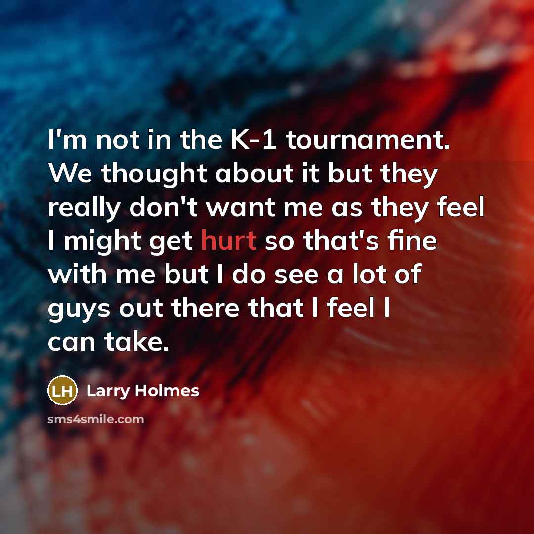 “I'm not in the K-1 tournament. We thought about it but they really don't want me as they feel I might get hurt so that's fine with me but I do see a lot of guys out there that I feel I can take.” quote by Larry Holmes