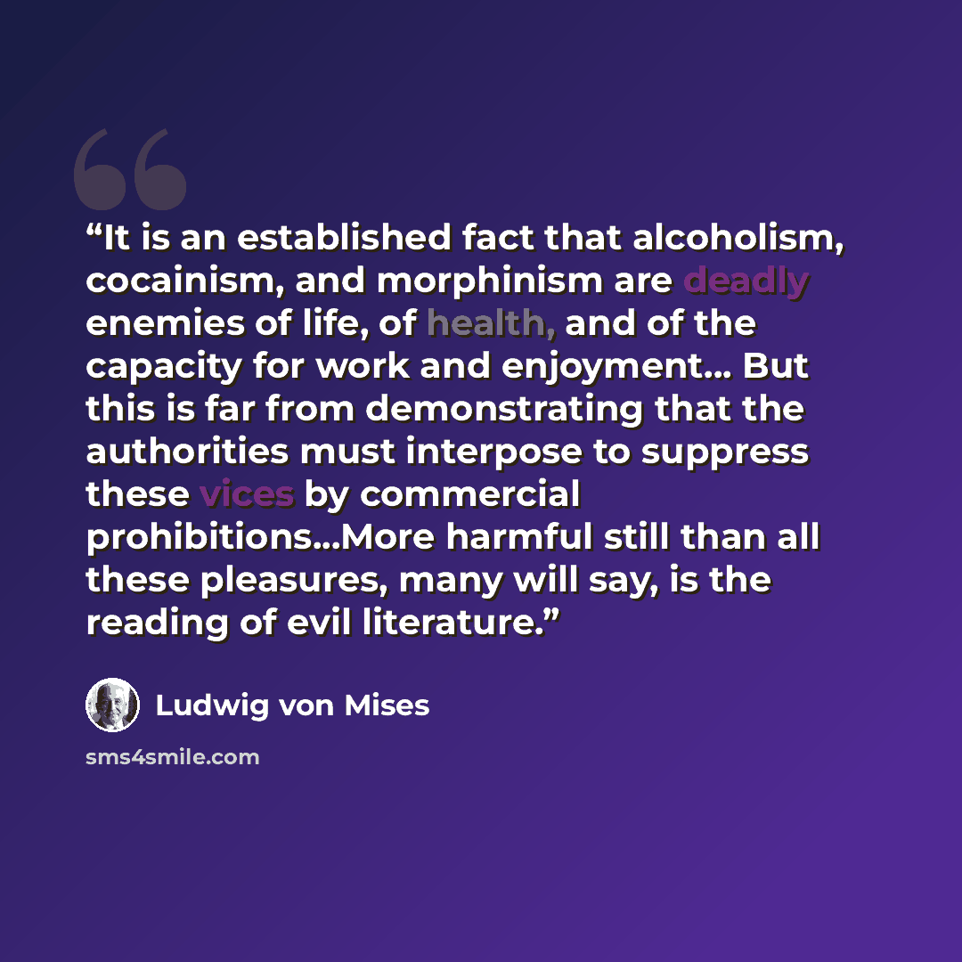 “It is an established fact that alcoholism, cocainism, and morphinism are deadly enemies of life, of health, and of the capacity for work and enjoyment... But this is far from demonstrating that the authorities must interpose to suppress these vices by commercial prohibitions...More harmful still…” quote by Ludwig Von Mises