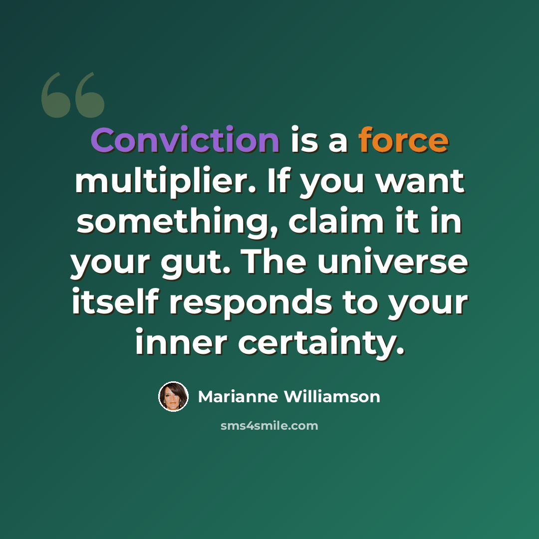 “Conviction is a force multiplier. If you want something, claim it in your gut. The universe itself responds to your inner certainty.” quote by Marianne Williamson