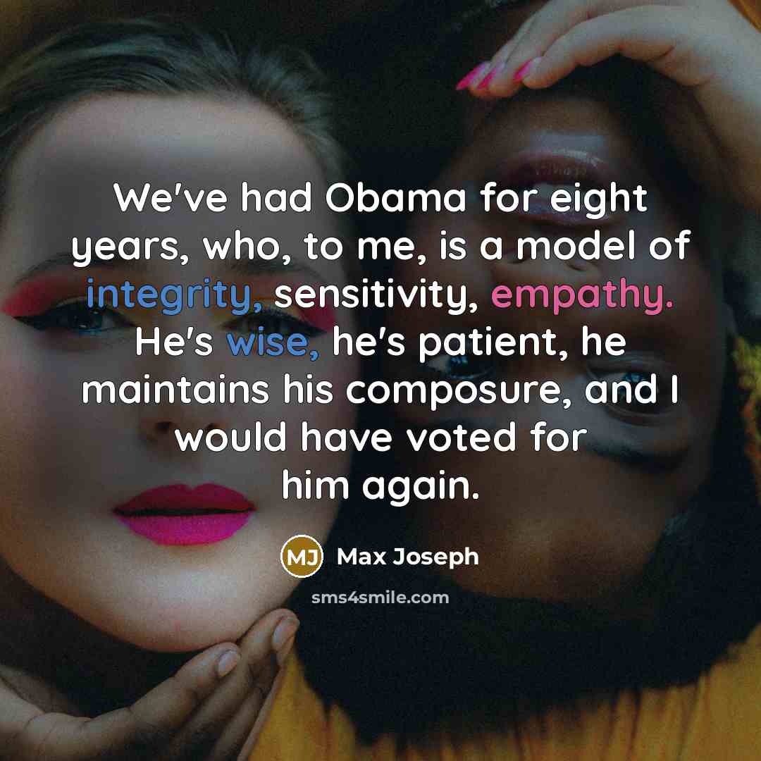 “We've had Obama for eight years, who, to me, is a model of integrity, sensitivity, empathy. He's wise, he's patient, he maintains his composure, and I would have voted for him again.” quote by Max Joseph