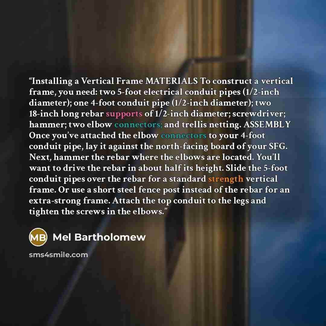 “Installing a Vertical Frame MATERIALS To construct a vertical frame, you need: two 5-foot electrical conduit pipes (1/2-inch diameter); one 4-foot conduit pipe (1/2-inch diameter); two 18-inch long rebar supports of 1/2-inch diameter; screwdriver; hammer; two elbow connectors; and trellis netting…” quote by Mel Bartholomew