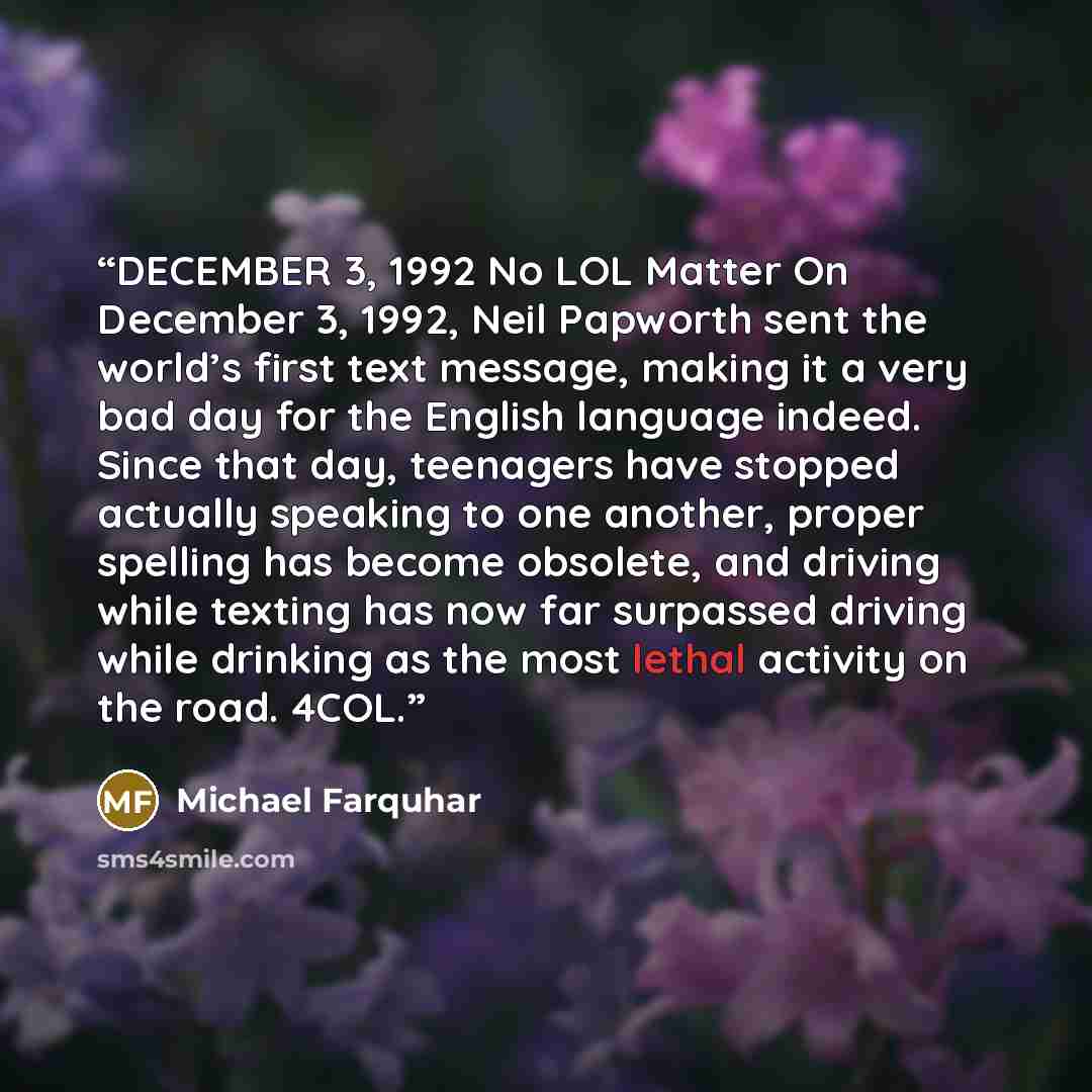 “DECEMBER 3, 1992 No LOL Matter On December 3, 1992, Neil Papworth sent the world’s first text message, making it a very bad day for the English language indeed. Since that day, teenagers have stopped actually speaking to one another, proper spelling has become obsolete, and driving while texting…” quote by Michael Farquhar