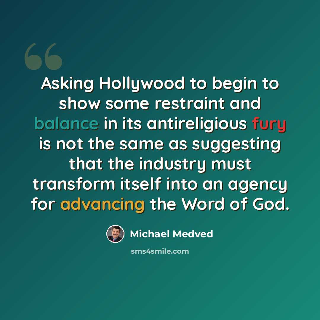“Asking Hollywood to begin to show some restraint and balance in its antireligious fury is not the same as suggesting that the industry must transform itself into an agency for advancing the Word of God.” quote by Michael Medved