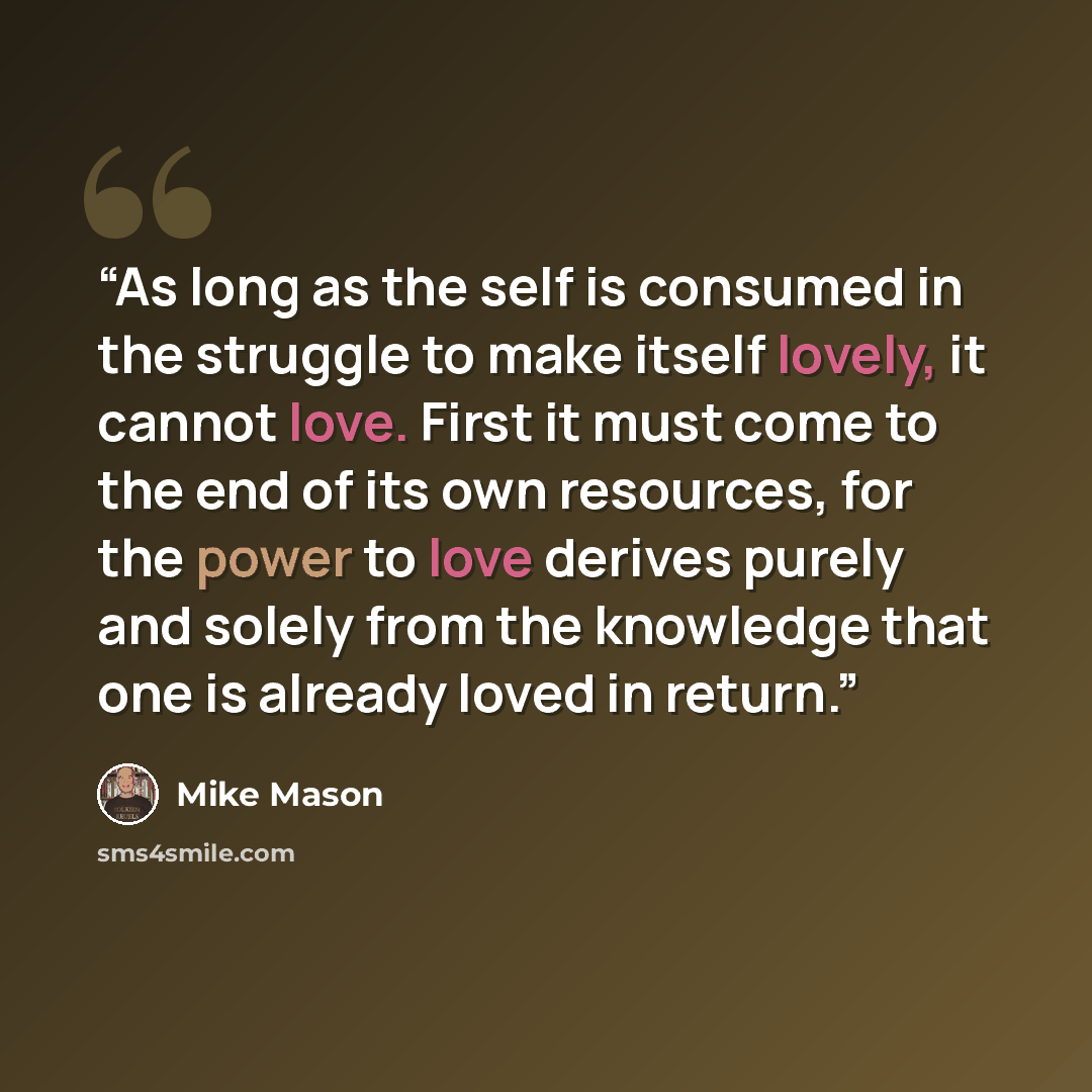 “As long as the self is consumed in the struggle to make itself lovely, it cannot love. First it must come to the end of its own resources, for the power to love derives purely and solely from the knowledge that one is already loved in return.” quote by Mike Mason