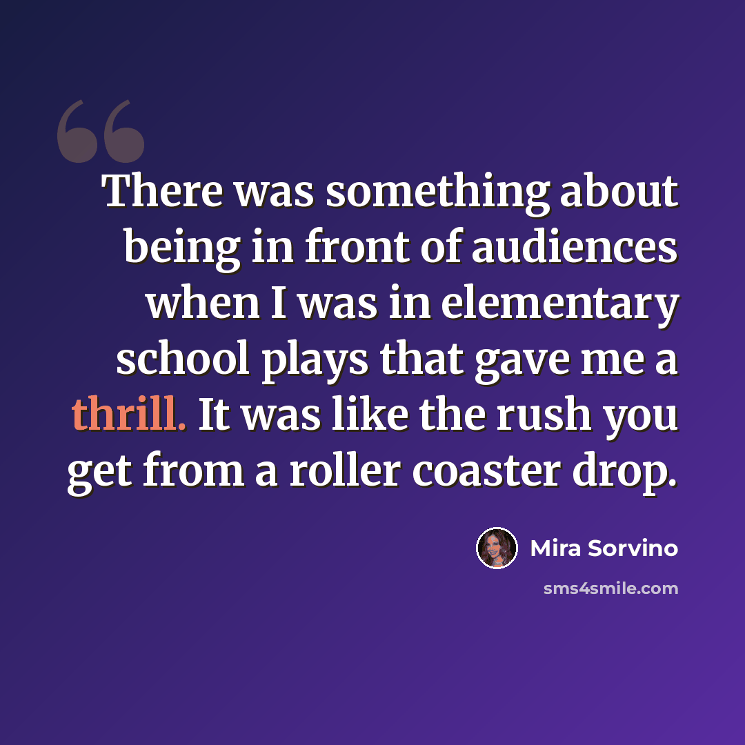 “There was something about being in front of audiences when I was in elementary school plays that gave me a thrill. It was like the rush you get from a roller coaster drop.” quote by Mira Sorvino