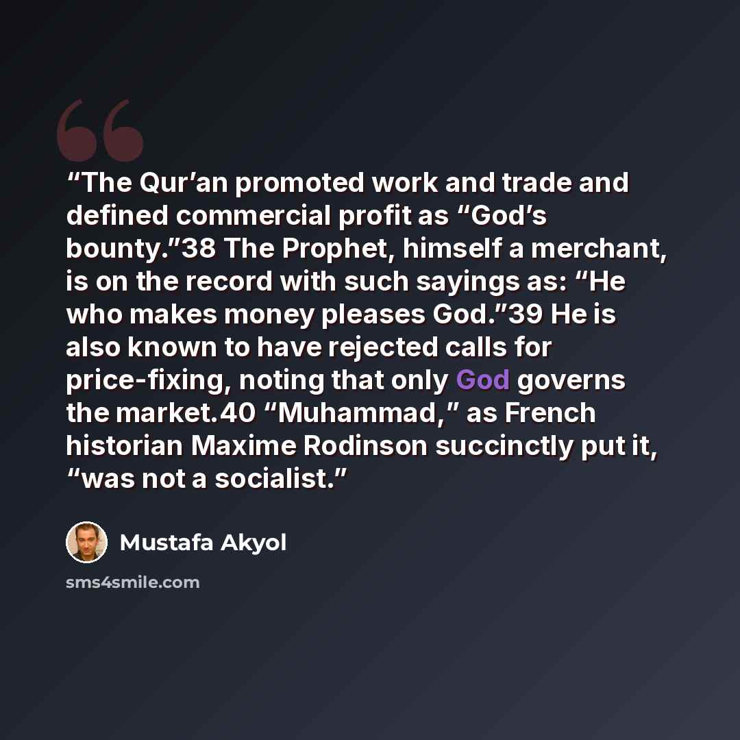 “The Qur’an promoted work and trade and defined commercial profit as “God’s bounty.”38 The Prophet, himself a merchant, is on the record with such sayings as: “He who makes money pleases God.”39 He is also known to have rejected calls for price-fixing, noting that only God governs the market.40…” quote by Mustafa Akyol