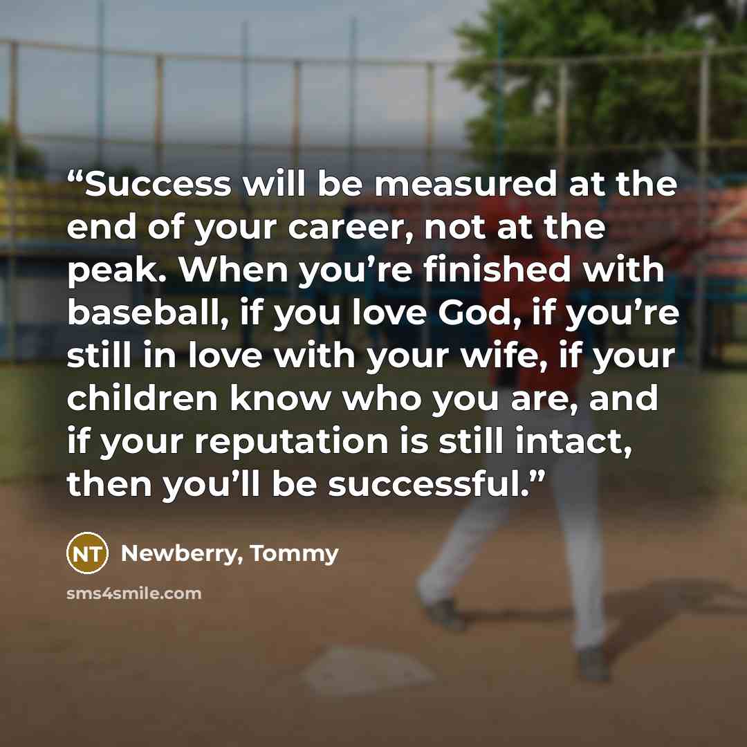 “Success will be measured at the end of your career, not at the peak. When you’re finished with baseball, if you love God, if you’re still in love with your wife, if your children know who you are, and if your reputation is still intact, then you’ll be successful.” quote by Newberry, Tommy