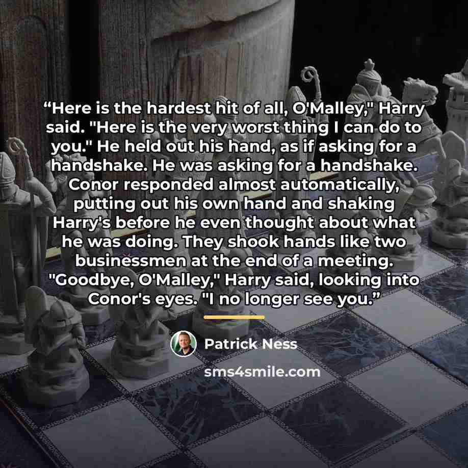 “Here is the hardest hit of all, O'Malley," Harry said. "Here is the very worst thing I can do to you." He held out his hand, as if asking for a handshake. He was asking for a handshake. Conor responded almost automatically, putting out his own hand and shaking Harry's before he even thought about…” quote by Patrick Ness