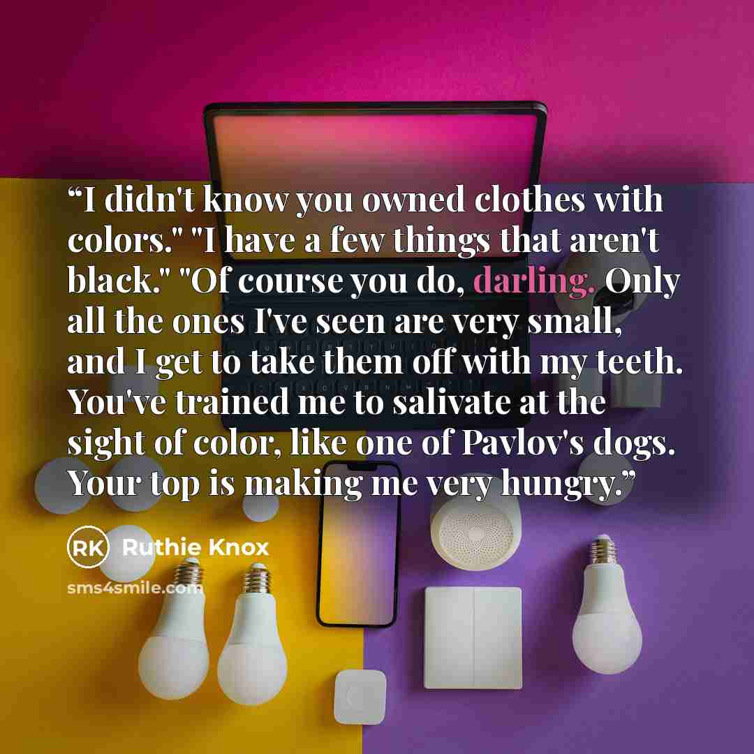 “I didn't know you owned clothes with colors." "I have a few things that aren't black." "Of course you do, darling. Only all the ones I've seen are very small, and I get to take them off with my teeth. You've trained me to salivate at the sight of color, like one of Pavlov's dogs. Your top is…” quote by Ruthie Knox