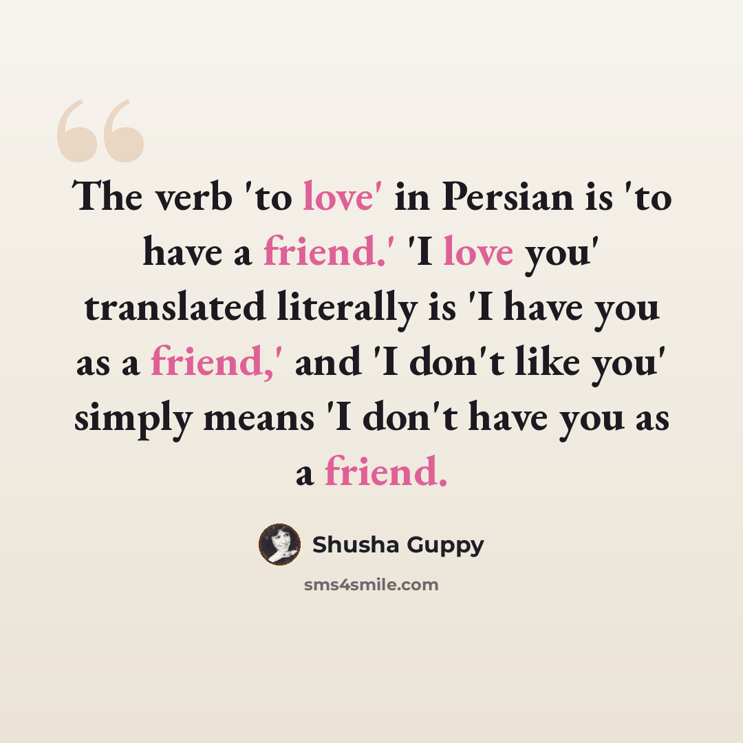 “The verb 'to love' in Persian is 'to have a friend.' 'I love you' translated literally is 'I have you as a friend,' and 'I don't like you' simply means 'I don't have you as a friend.” quote by Shusha Guppy