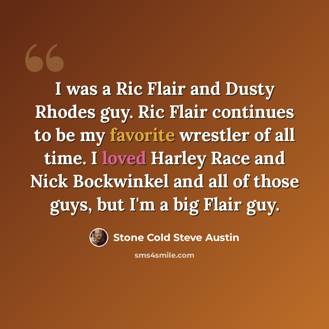 “I was a Ric Flair and Dusty Rhodes guy. Ric Flair continues to be my favorite wrestler of all time. I loved Harley Race and Nick Bockwinkel and all of those guys, but I'm a big Flair guy.” quote by Stone Cold Steve Austin