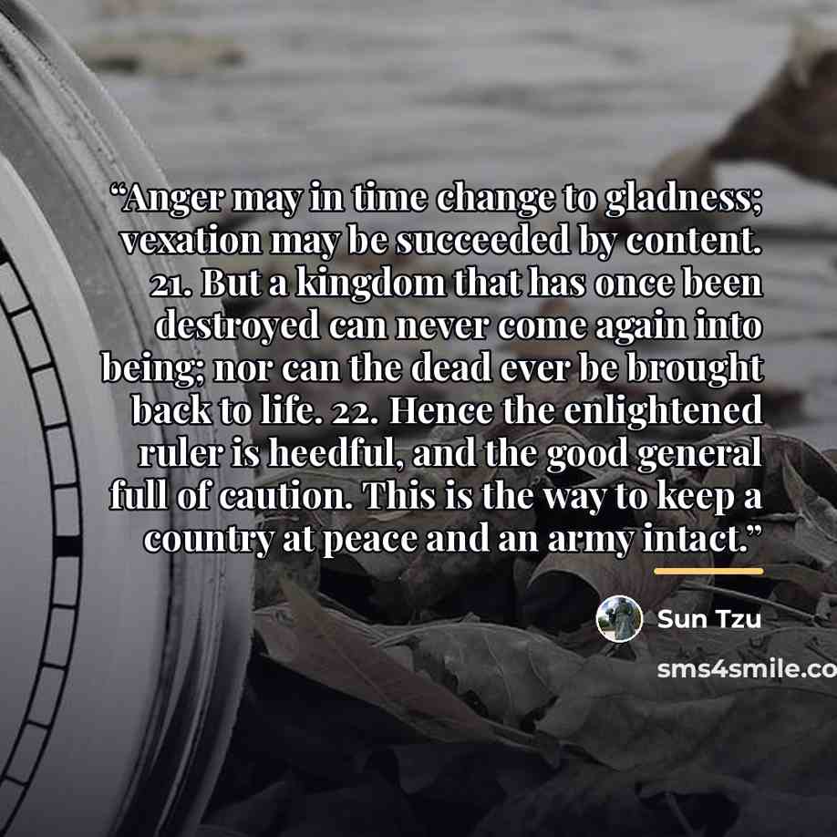 “Anger may in time change to gladness; vexation may be succeeded by content. 21. But a kingdom that has once been destroyed can never come again into being; nor can the dead ever be brought back to life. 22. Hence the enlightened ruler is heedful, and the good general full of caution. This is the…” quote by Sun Tzu
