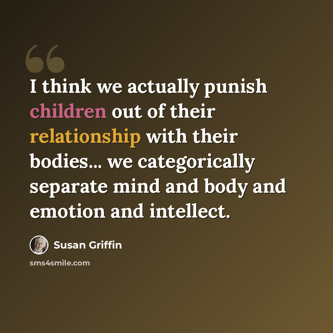 “I think we actually punish children out of their relationship with their bodies... we categorically separate mind and body and emotion and intellect.” quote by Susan Griffin