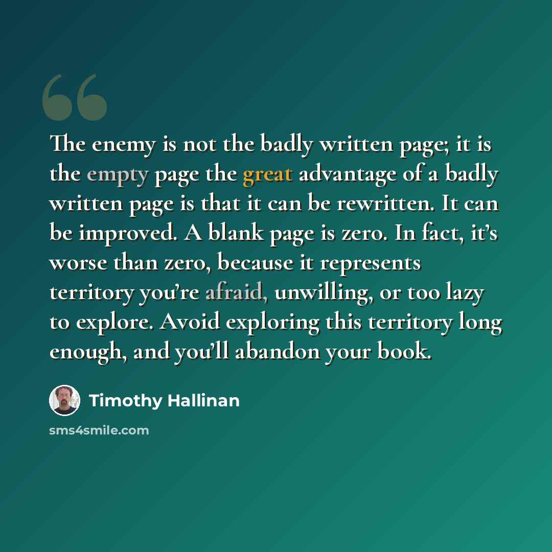 “The enemy is not the badly written page; it is the empty page the great advantage of a badly written page is that it can be rewritten. It can be improved. A blank page is zero. In fact, it’s worse than zero, because it represents territory you’re afraid, unwilling, or too lazy to explore. Avoid…” quote by Timothy Hallinan