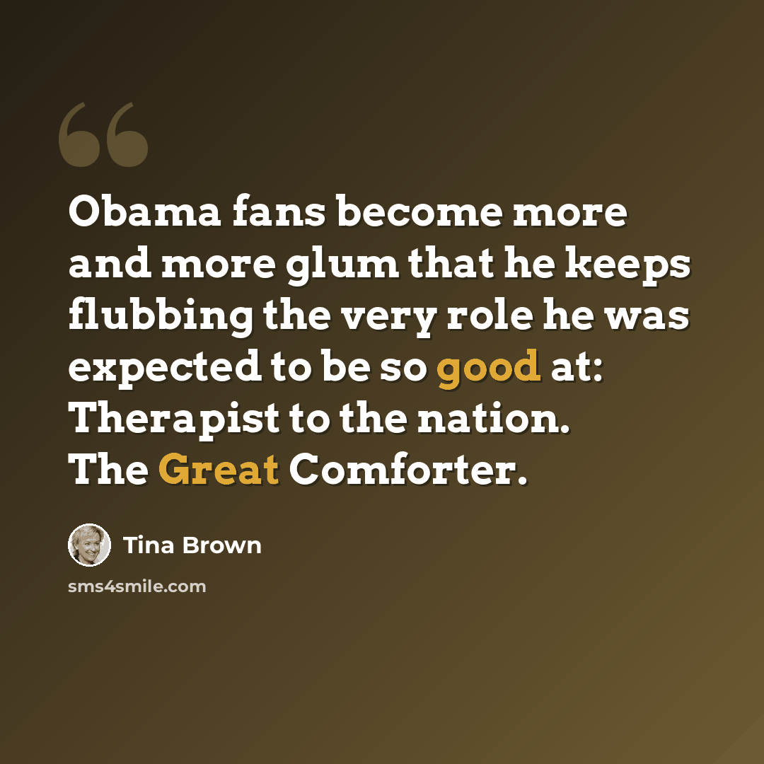 “Obama fans become more and more glum that he keeps flubbing the very role he was expected to be so good at: Therapist to the nation. The Great Comforter.” quote by Tina Brown