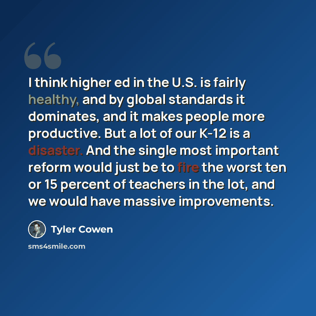 “I think higher ed in the U.S. is fairly healthy, and by global standards it dominates, and it makes people more productive. But a lot of our K-12 is a disaster. And the single most important reform would just be to fire the worst ten or 15 percent of teachers in the lot, and we would have massive…” quote by Tyler Cowen