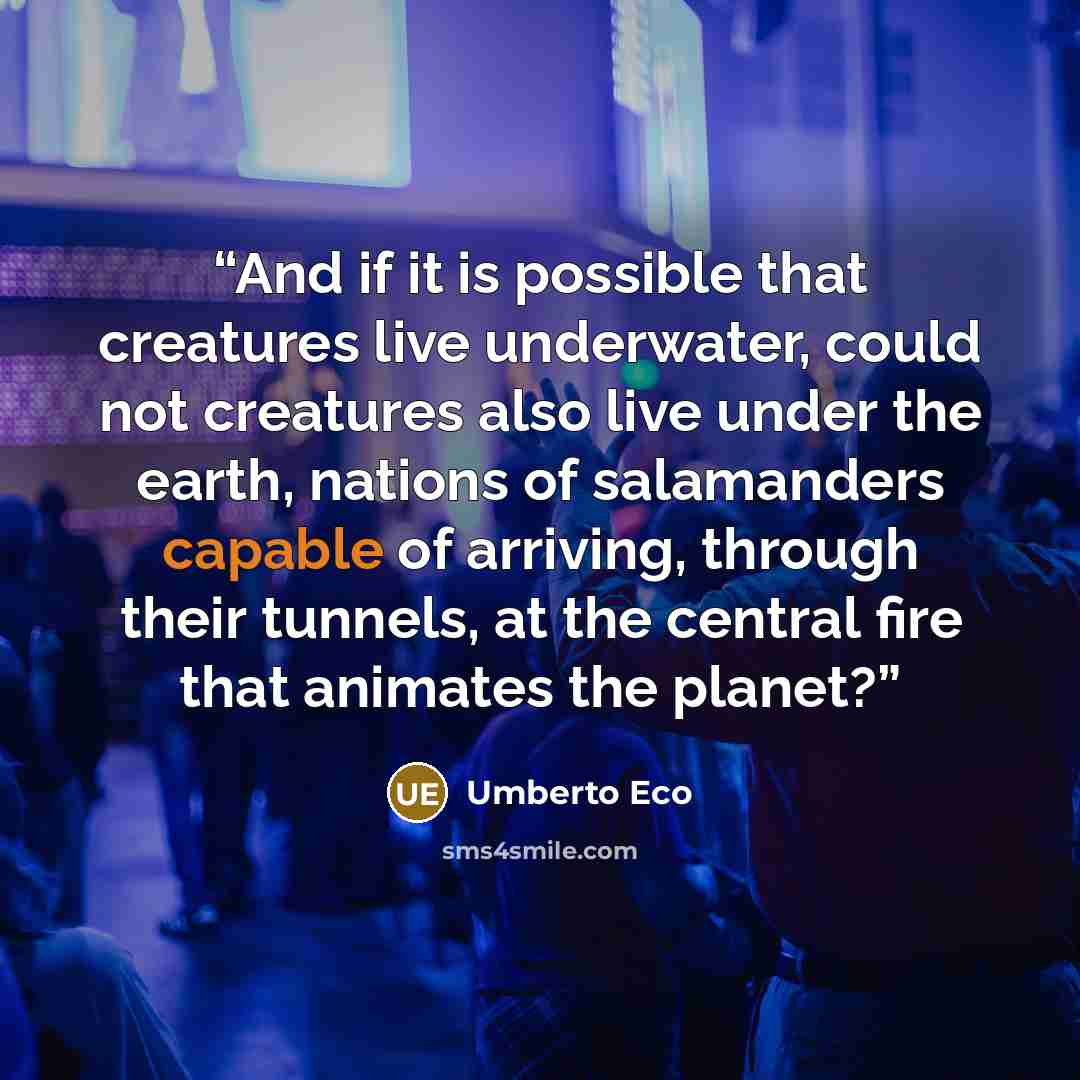 “And if it is possible that creatures live underwater, could not creatures also live under the earth, nations of salamanders capable of arriving, through their tunnels, at the central fire that animates the planet?” quote by Umberto Eco